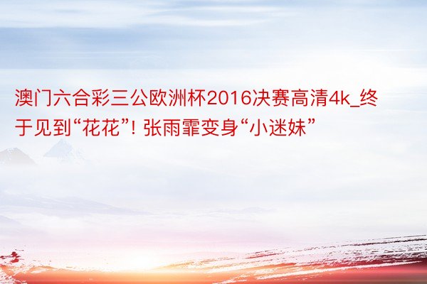 澳门六合彩三公欧洲杯2016决赛高清4k_终于见到“花花”! 张雨霏变身“小迷妹”