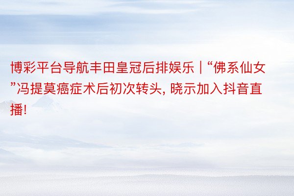博彩平台导航丰田皇冠后排娱乐 | “佛系仙女”冯提莫癌症术后初次转头, 晓示加入抖音直播!