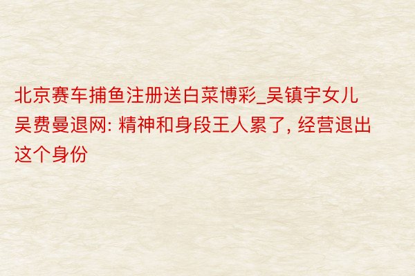 北京赛车捕鱼注册送白菜博彩_吴镇宇女儿吴费曼退网: 精神和身段王人累了, 经营退出这个身份