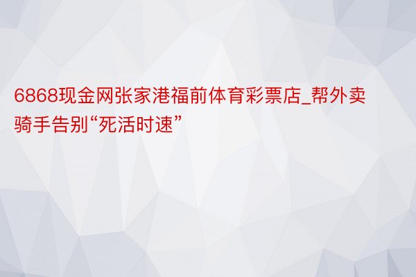 6868现金网张家港福前体育彩票店_帮外卖骑手告别“死活时速”