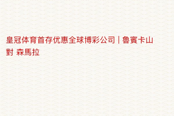 皇冠体育首存优惠全球博彩公司 | 魯賓卡山 對 森馬拉