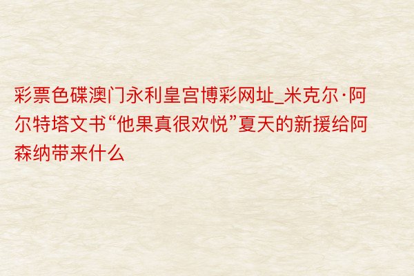 彩票色碟澳门永利皇宫博彩网址_米克尔·阿尔特塔文书“他果真很欢悦”夏天的新援给阿森纳带来什么