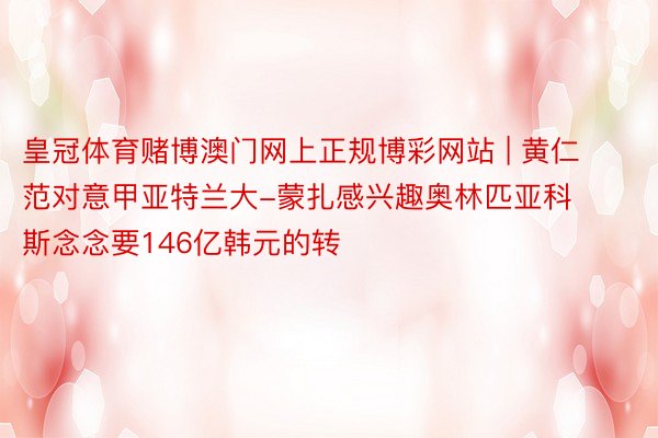 皇冠体育赌博澳门网上正规博彩网站 | 黄仁范对意甲亚特兰大-蒙扎感兴趣奥林匹亚科斯念念要146亿韩元的转