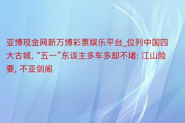 亚博现金网新万博彩票娱乐平台_位列中国四大古城, “五一”东谈主多车多却不堵: 江山险要, 不亚剑阁