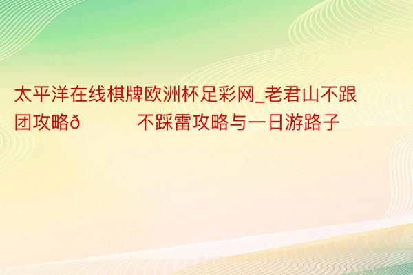 太平洋在线棋牌欧洲杯足彩网_老君山不跟团攻略🌟不踩雷攻略与一日游路子