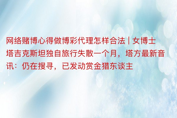 网络赌博心得做博彩代理怎样合法 | 女博士塔吉克斯坦独自旅行失散一个月，塔方最新音讯：仍在搜寻，已发动赏金猎东谈主