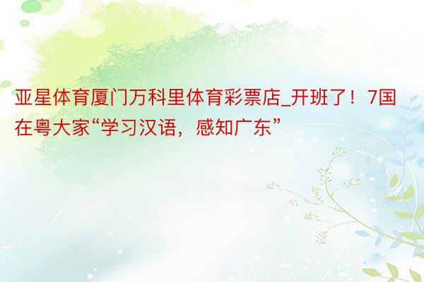 亚星体育厦门万科里体育彩票店_开班了！7国在粤大家“学习汉语，感知广东”