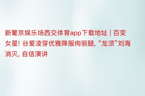 新葡京娱乐场西交体育app下载地址 | 百变女星! 谷爱凌穿优雅降服绚丽腿, “龙须”刘海消灭, 自信演讲