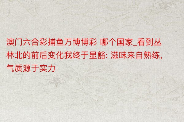 澳门六合彩捕鱼万博博彩 哪个国家_看到丛林北的前后变化我终于显豁: 滋味来自熟练, 气质源于实力