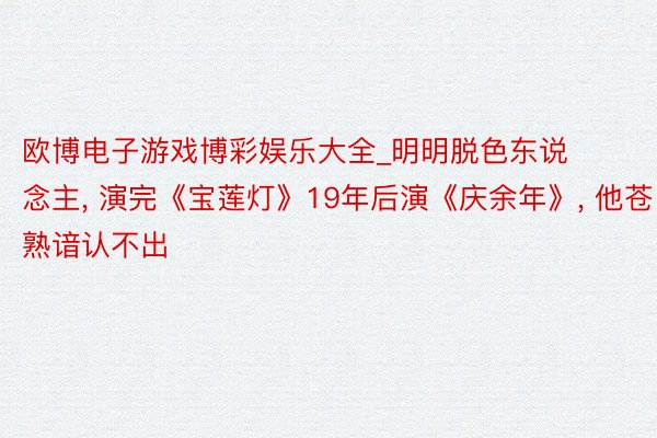 欧博电子游戏博彩娱乐大全_明明脱色东说念主, 演完《宝莲灯》19年后演《庆余年》, 他苍熟谙认不出