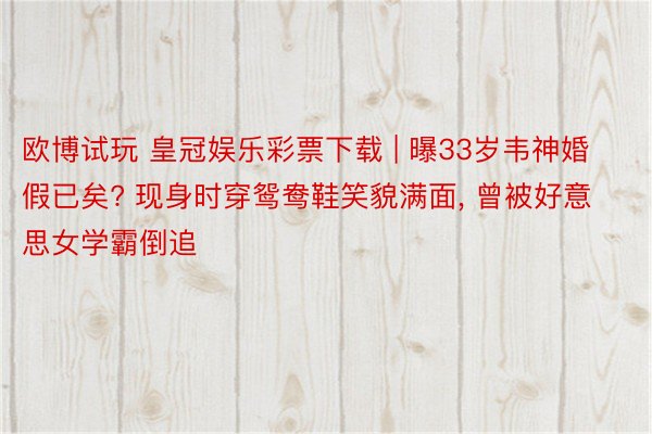 欧博试玩 皇冠娱乐彩票下载 | 曝33岁韦神婚假已矣? 现身时穿鸳鸯鞋笑貌满面, 曾被好意思女学霸倒追