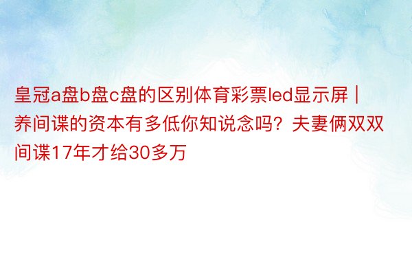 皇冠a盘b盘c盘的区别体育彩票led显示屏 | 养间谍的资本有多低你知说念吗？夫妻俩双双间谍17年才给30多万