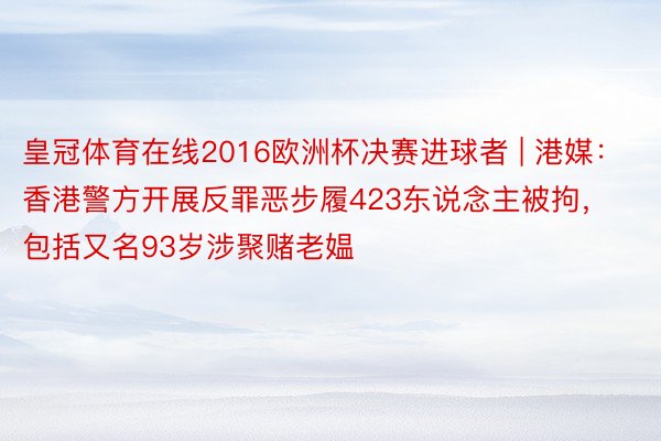皇冠体育在线2016欧洲杯决赛进球者 | 港媒：香港警方开展反罪恶步履423东说念主被拘，包括又名93岁涉聚赌老媪