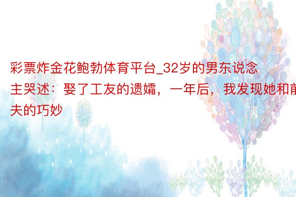彩票炸金花鲍勃体育平台_32岁的男东说念主哭述：娶了工友的遗孀，一年后，我发现她和前夫的巧妙