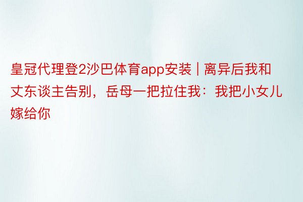 皇冠代理登2沙巴体育app安装 | 离异后我和丈东谈主告别，岳母一把拉住我：我把小女儿嫁给你