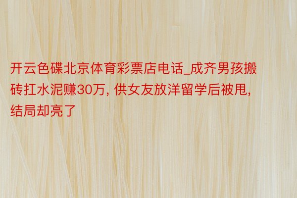 开云色碟北京体育彩票店电话_成齐男孩搬砖扛水泥赚30万, 供女友放洋留学后被甩, 结局却亮了
