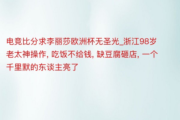 电竞比分求李丽莎欧洲杯无圣光_浙江98岁老太神操作, 吃饭不给钱, 缺豆腐砸店, 一个千里默的东谈主亮了