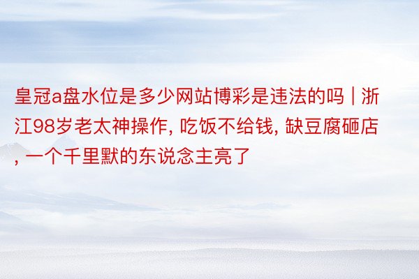 皇冠a盘水位是多少网站博彩是违法的吗 | 浙江98岁老太神操作, 吃饭不给钱, 缺豆腐砸店, 一个千里默的东说念主亮了