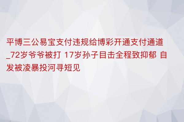 平博三公易宝支付违规给博彩开通支付通道_72岁爷爷被打 17岁孙子目击全程致抑郁 自发被凌暴投河寻短见
