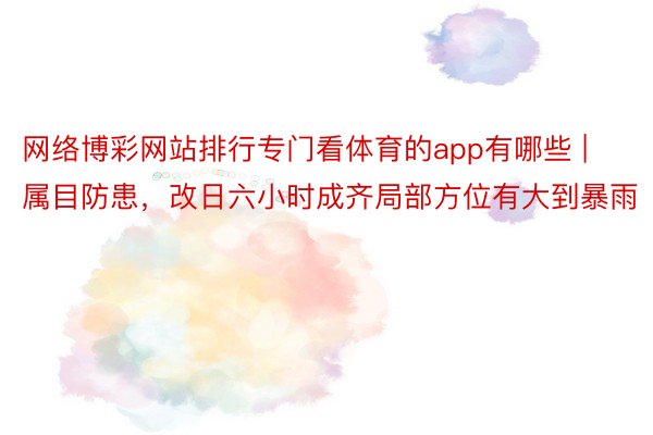 网络博彩网站排行专门看体育的app有哪些 | 属目防患，改日六小时成齐局部方位有大到暴雨