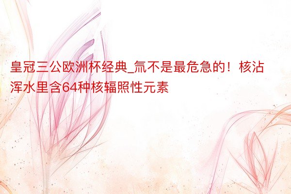 皇冠三公欧洲杯经典_氚不是最危急的！核沾浑水里含64种核辐照性元素