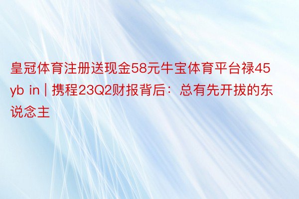 皇冠体育注册送现金58元牛宝体育平台禄45yb in | 携程23Q2财报背后：总有先开拔的东说念主