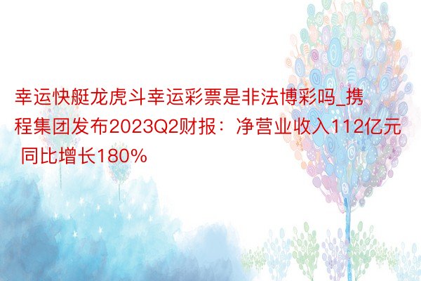 幸运快艇龙虎斗幸运彩票是非法博彩吗_携程集团发布2023Q2财报：净营业收入112亿元 同比增长180%