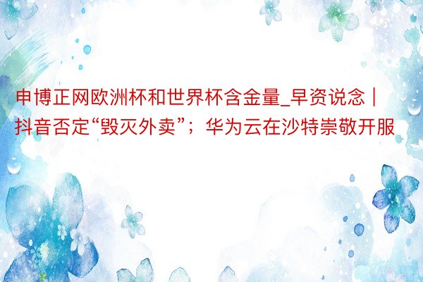 申博正网欧洲杯和世界杯含金量_早资说念 | 抖音否定“毁灭外卖”；华为云在沙特崇敬开服
