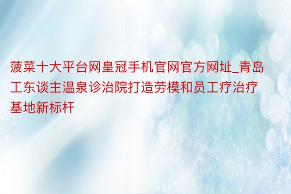 菠菜十大平台网皇冠手机官网官方网址_青岛工东谈主温泉诊治院打造劳模和员工疗治疗基地新标杆