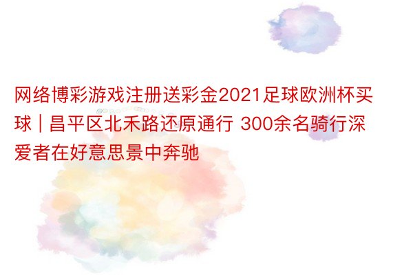 网络博彩游戏注册送彩金2021足球欧洲杯买球 | 昌平区北禾路还原通行 300余名骑行深爱者在好意思景中奔驰