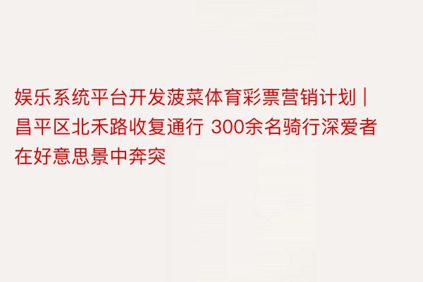 娱乐系统平台开发菠菜体育彩票营销计划 | 昌平区北禾路收复通行 300余名骑行深爱者在好意思景中奔突