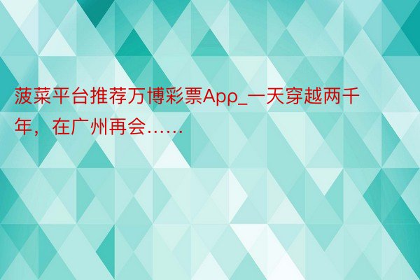 菠菜平台推荐万博彩票Apρ_一天穿越两千年，在广州再会……