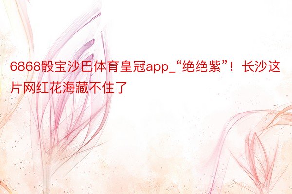 6868骰宝沙巴体育皇冠app_“绝绝紫”！长沙这片网红花海藏不住了
