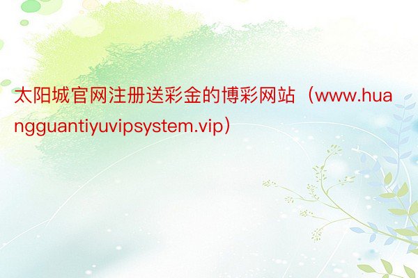 太阳城官网注册送彩金的博彩网站（www.huangguantiyuvipsystem.vip）