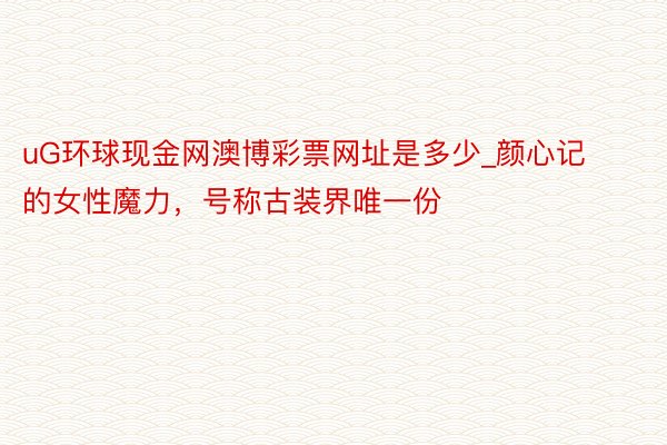 uG环球现金网澳博彩票网址是多少_颜心记的女性魔力，号称古装界唯一份❗️