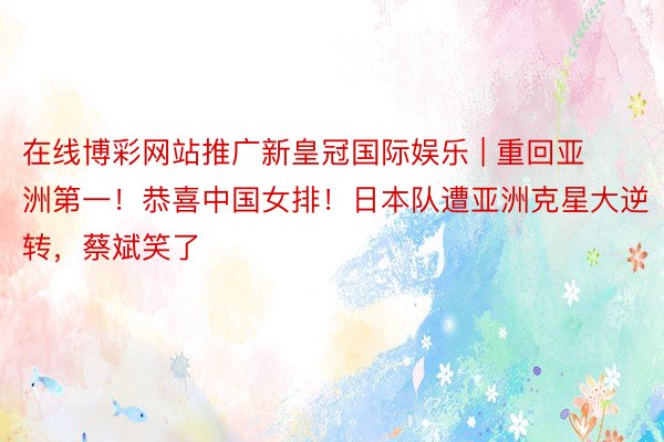 在线博彩网站推广新皇冠国际娱乐 | 重回亚洲第一！恭喜中国女排！日本队遭亚洲克星大逆转，蔡斌笑了