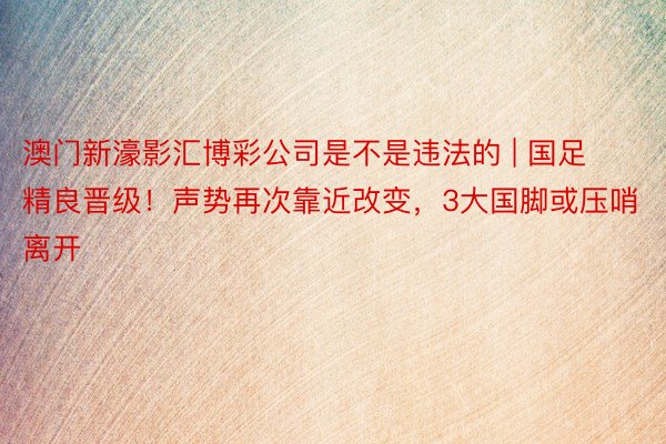 澳门新濠影汇博彩公司是不是违法的 | 国足精良晋级！声势再次靠近改变，3大国脚或压哨离开