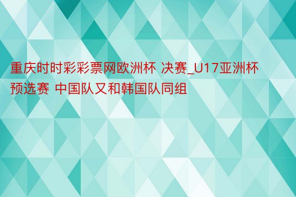 重庆时时彩彩票网欧洲杯 决赛_U17亚洲杯预选赛 中国队又和韩国队同组