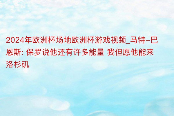 2024年欧洲杯场地欧洲杯游戏视频_马特-巴恩斯: 保罗说他还有许多能量 我但愿他能来洛杉矶