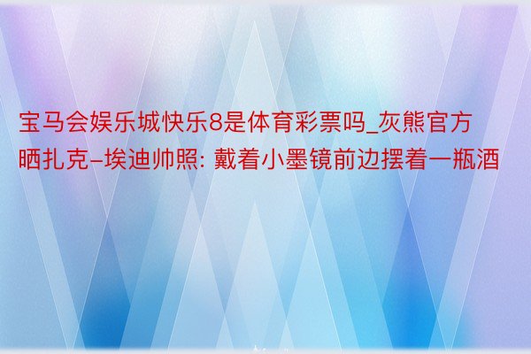 宝马会娱乐城快乐8是体育彩票吗_灰熊官方晒扎克-埃迪帅照: 戴着小墨镜前边摆着一瓶酒