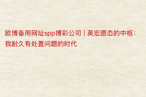欧博备用网址spp博彩公司 | 英宏愿态的中枢：我耐久有处置问题的时代