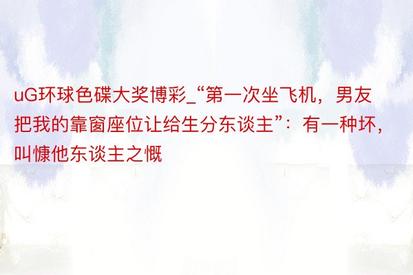 uG环球色碟大奖博彩_“第一次坐飞机，男友把我的靠窗座位让给生分东谈主”：有一种坏，叫慷他东谈主之慨