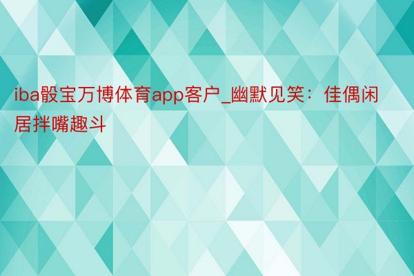 iba骰宝万博体育app客户_幽默见笑：佳偶闲居拌嘴趣斗