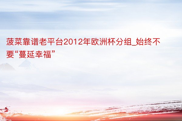 菠菜靠谱老平台2012年欧洲杯分组_始终不要“蔓延幸福”