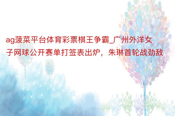 ag菠菜平台体育彩票棋王争霸_广州外洋女子网球公开赛单打签表出炉，朱琳首轮战劲敌