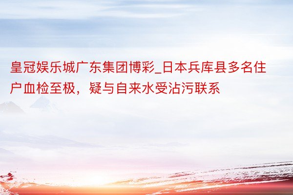 皇冠娱乐城广东集团博彩_日本兵库县多名住户血检至极，疑与自来水受沾污联系