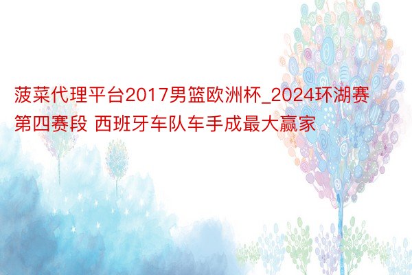 菠菜代理平台2017男篮欧洲杯_2024环湖赛第四赛段 西班牙车队车手成最大赢家