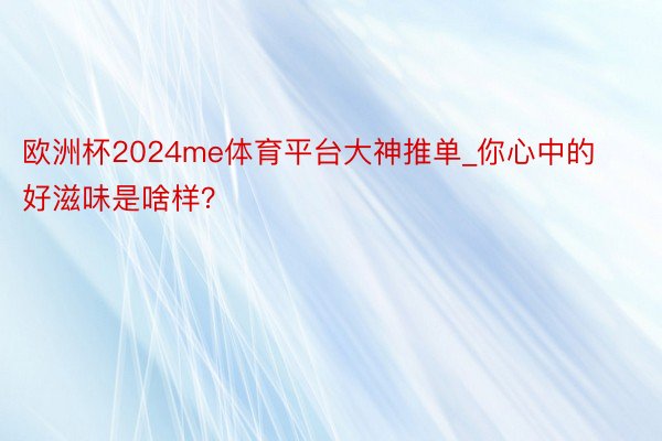 欧洲杯2024me体育平台大神推单_你心中的好滋味是啥样？