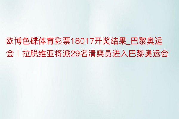 欧博色碟体育彩票18017开奖结果_巴黎奥运会丨拉脱维亚将派29名清爽员进入巴黎奥运会