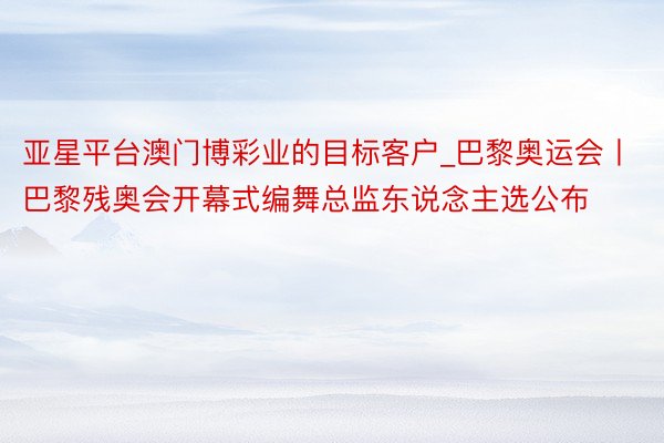 亚星平台澳门博彩业的目标客户_巴黎奥运会丨巴黎残奥会开幕式编舞总监东说念主选公布
